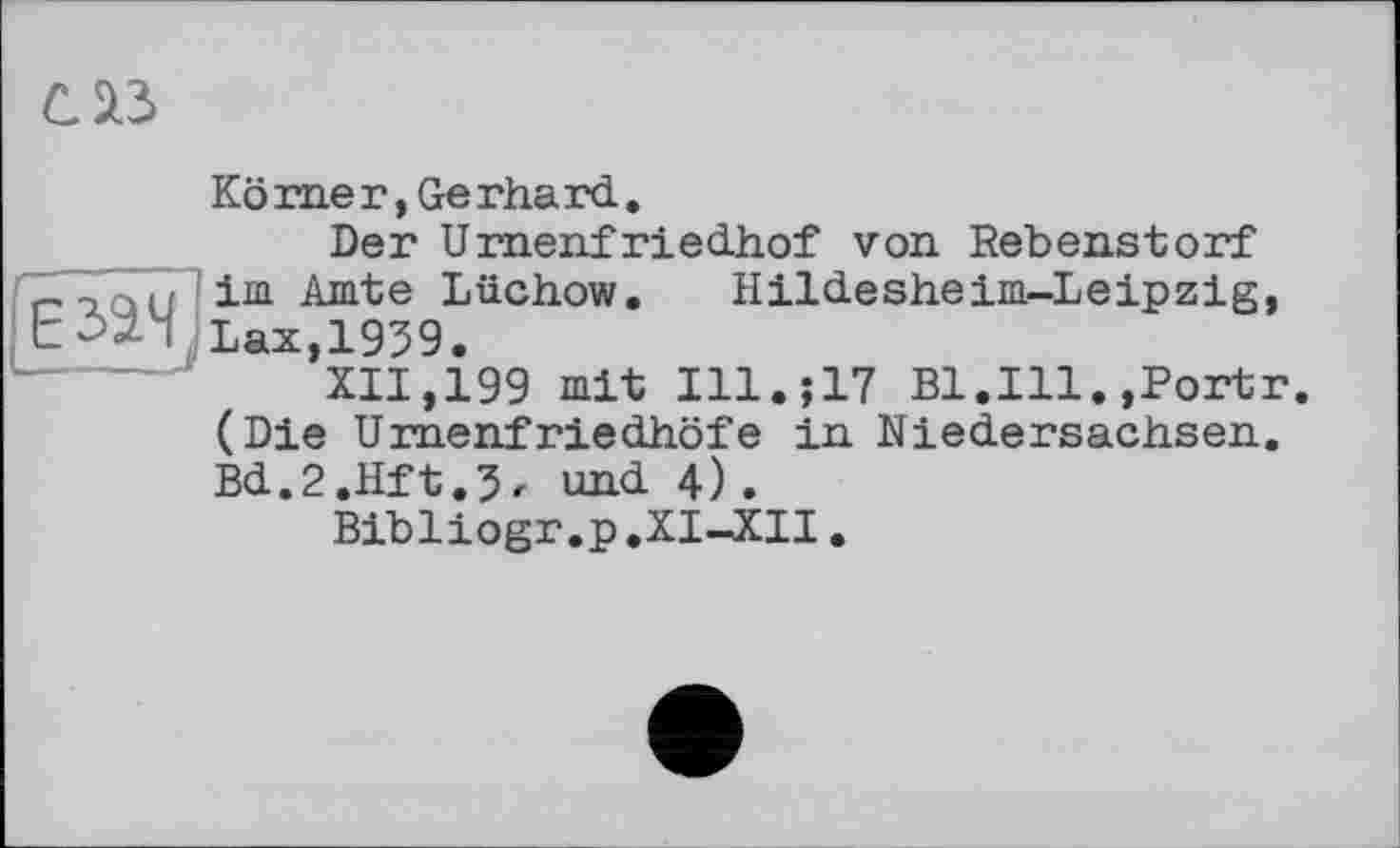 ﻿саз
Körner,Gerhard.
Der Urnenfriedhof von Rebenstorf г-uau im Aurte Lüchow. Hildesheim-Leipzig, t->24’Lax, 1939.
XII,199 mit Ill.;17 Bl.Ill.,Portr. (Die Urnenfriedhöfe in Niedersachsen. Bd.2.Hft.5r und 4).
Bibliogr.p.XI-XII.